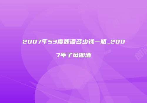 2007年53度郎酒多少钱一瓶_2007年子母郎酒