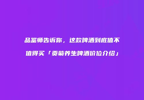 品鉴师告诉你，这款啤酒到底值不值得买「贡菊养生啤酒价位介绍」