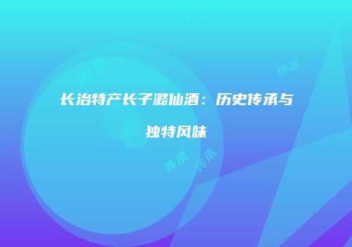 长治特产长子潞仙酒：历史传承与独特风味