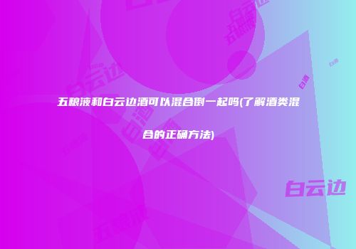 五粮液和白云边酒可以混合倒一起吗(了解酒类混合的正确方法)