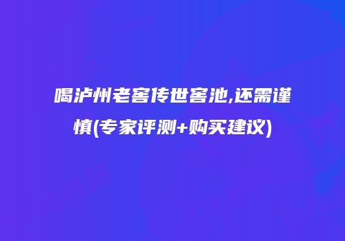 喝泸州老窖传世窖池,还需谨慎(专家评测+购买建议)