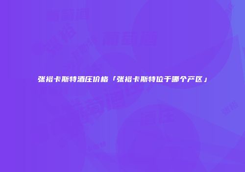 张裕卡斯特酒庄价格「张裕卡斯特位于哪个产区」