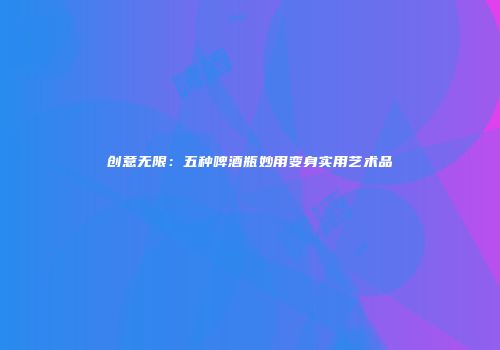 创意无限：五种啤酒瓶妙用变身实用艺术品