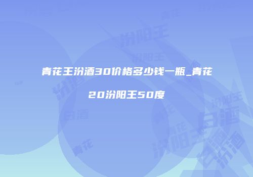青花王汾酒30价格多少钱一瓶_青花20汾阳王50度