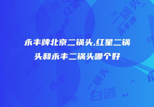 永丰牌北京二锅头,红星二锅头和永丰二锅头哪个好
