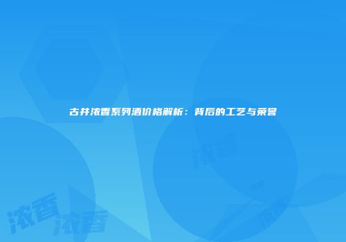 古井浓香系列酒价格解析：背后的工艺与荣誉