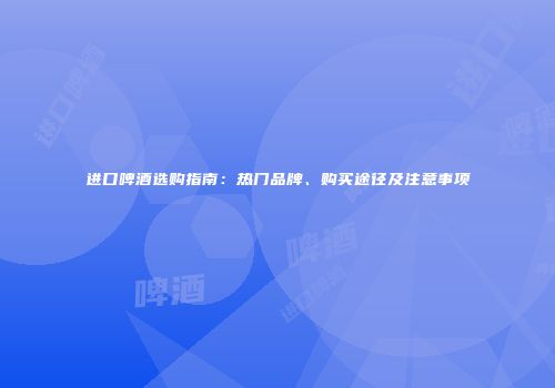 进口啤酒选购指南：热门品牌、购买途径及注意事项