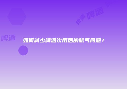 如何减少啤酒饮用后的胀气问题？