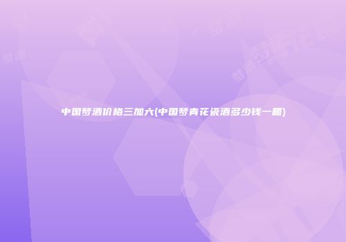 中国梦酒价格三加六(中国梦青花瓷酒多少钱一箱)