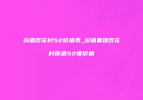 汾酒杏花村52价格表_汾酒集团杏花村原酒52度价格