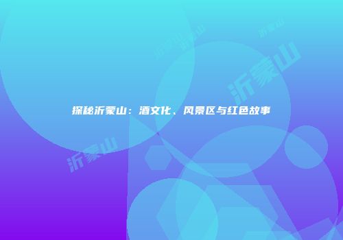 探秘沂蒙山：酒文化、风景区与红色故事