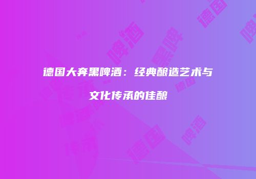 德国大奔黑啤酒：经典酿造艺术与文化传承的佳酿