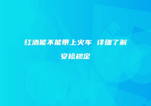 红酒能不能带上火车 详细了解安检规定