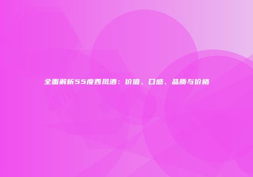 全面解析55度西凤酒：价值、口感、品质与价格