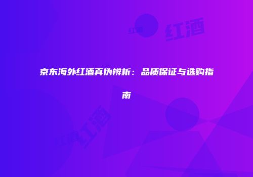 京东海外红酒真伪辨析：品质保证与选购指南