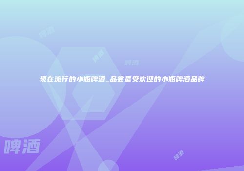 现在流行的小瓶啤酒_品尝最受欢迎的小瓶啤酒品牌