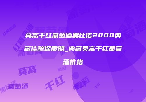 莫高干红葡萄酒黑比诺2000典藏佳酿保质期_典藏莫高干红葡萄酒价格