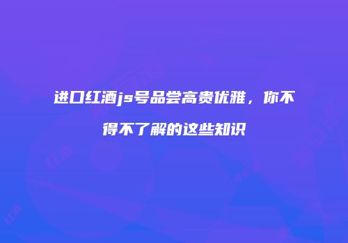 进口红酒js号品尝高贵优雅，你不得不了解的这些知识