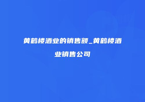 黄鹤楼酒业的销售额_黄鹤楼酒业销售公司