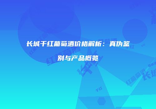 长城干红葡萄酒价格解析：真伪鉴别与产品概览