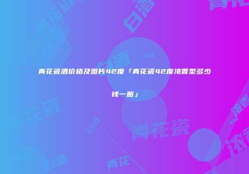 青花瓷酒价格及图片42度「青花瓷42度浓香型多少钱一瓶」