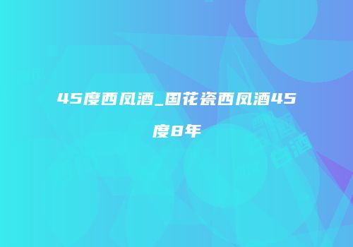 45度西凤酒_国花瓷西凤酒45度8年