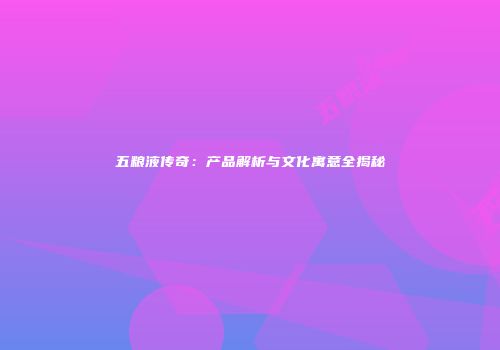 五粮液传奇：产品解析与文化寓意全揭秘