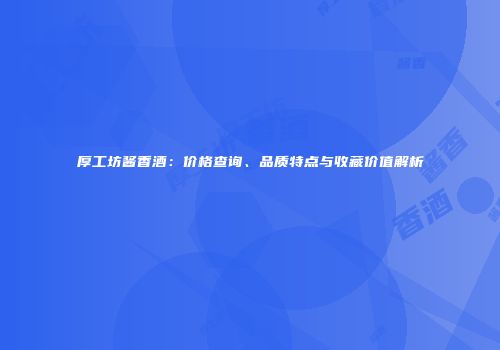 厚工坊酱香酒：价格查询、品质特点与收藏价值解析