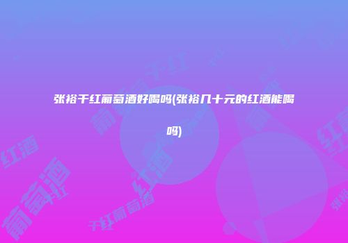 张裕干红葡萄酒好喝吗(张裕几十元的红酒能喝吗)