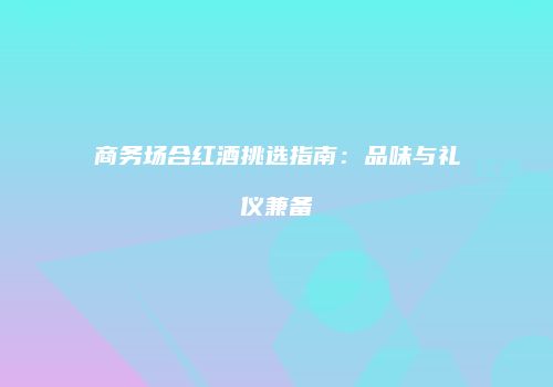 商务场合红酒挑选指南：品味与礼仪兼备