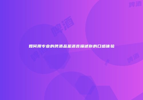 如何用专业的啤酒品鉴语言描述你的口感体验