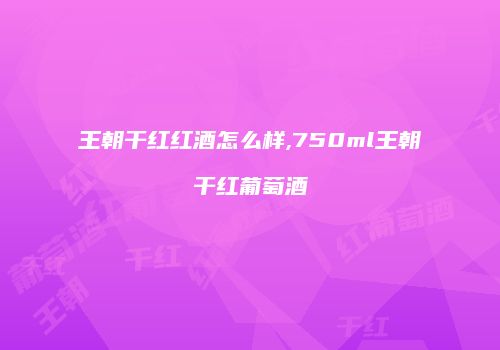王朝干红红酒怎么样,750ml王朝干红葡萄酒