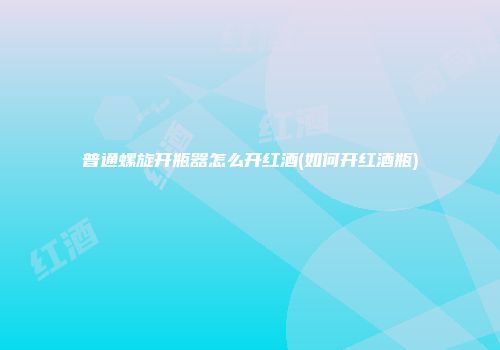 普通螺旋开瓶器怎么开红酒(如何开红酒瓶)