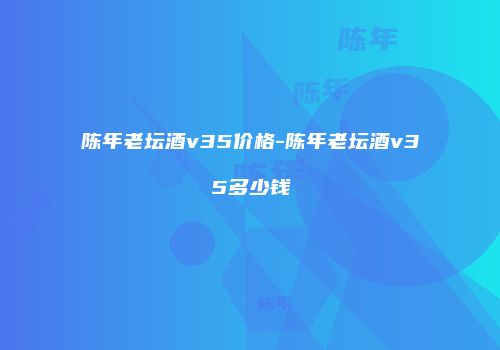 陈年老坛酒v35价格-陈年老坛酒v35多少钱