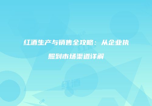 红酒生产与销售全攻略：从企业执照到市场渠道详解