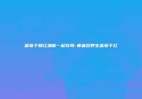 蓝莓干和红酒能一起吃吗-弗迪登野生蓝莓干红