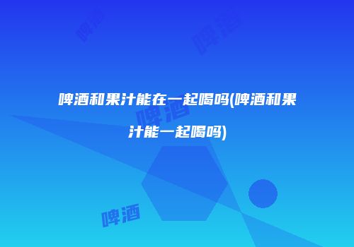 啤酒和果汁能在一起喝吗(啤酒和果汁能一起喝吗)