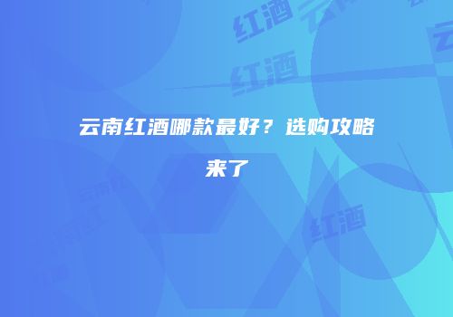 云南红酒哪款最好？选购攻略来了