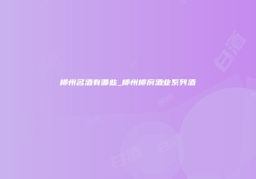柳州名酒有哪些_柳州柳府酒业系列酒