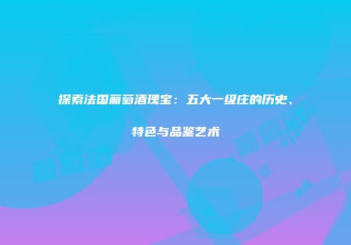 探索法国葡萄酒瑰宝：五大一级庄的历史、特色与品鉴艺术