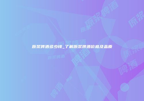 原浆啤酒多少钱_了解原浆啤酒价格及品质