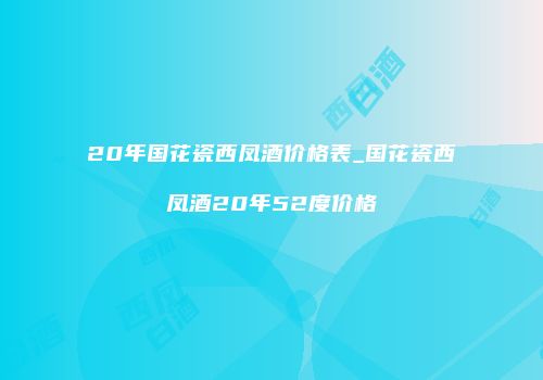 20年国花瓷西凤酒价格表_国花瓷西凤酒20年52度价格
