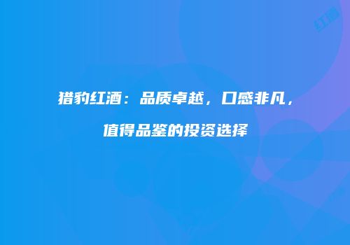 猎豹红酒：品质卓越，口感非凡，值得品鉴的投资选择