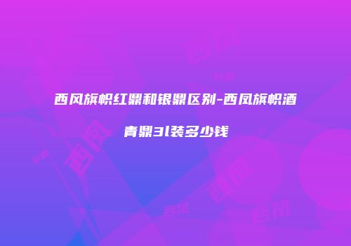 西风旗帜红鼎和银鼎区别-西凤旗帜酒青鼎3l装多少钱