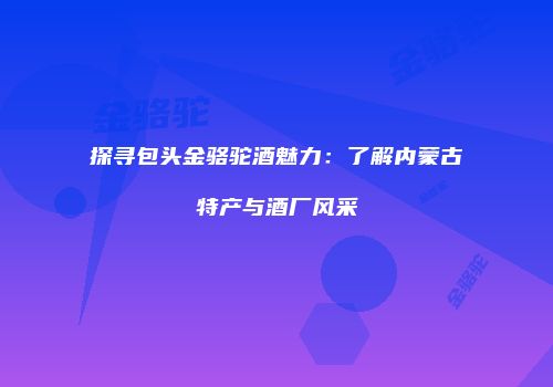 探寻包头金骆驼酒魅力：了解内蒙古特产与酒厂风采