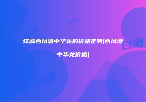 详解西凤酒中华龙的价格走势(西凤酒中华龙价格)