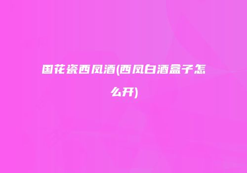 国花瓷西凤酒(西凤白酒盒子怎么开)