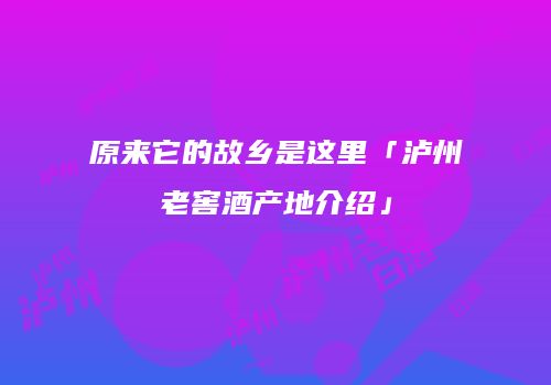 原来它的故乡是这里「泸州老窖酒产地介绍」