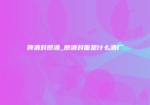 啤酒对郎酒_郎酒对面是什么酒厂