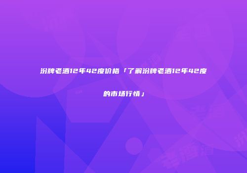 汾牌老酒12年42度价格「了解汾牌老酒12年42度的市场行情」